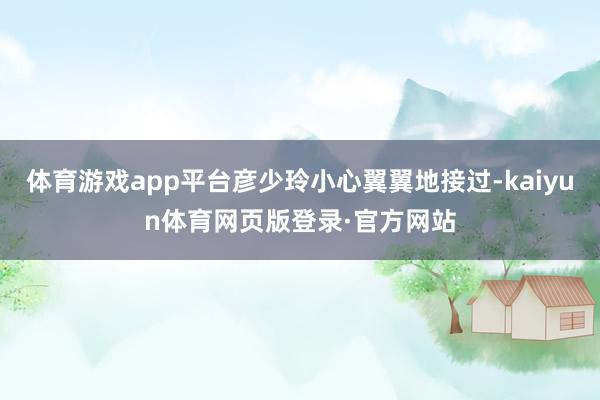 体育游戏app平台彦少玲小心翼翼地接过-kaiyun体育网页版登录·官方网站