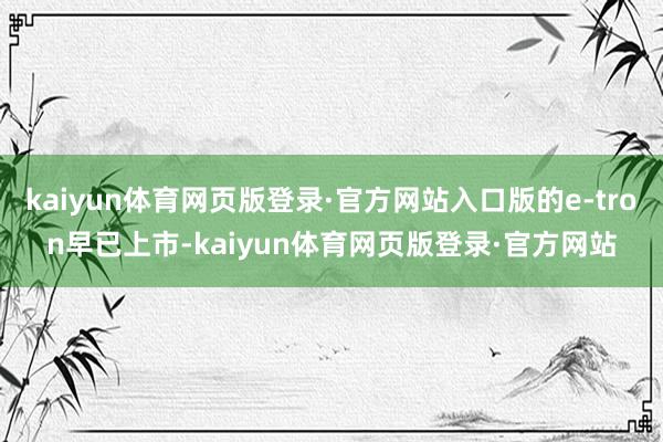 kaiyun体育网页版登录·官方网站入口版的e-tron早已上市-kaiyun体育网页版登录·官方网站