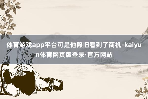 体育游戏app平台可是他照旧看到了商机-kaiyun体育网页版登录·官方网站