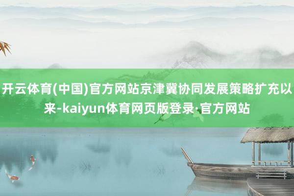 开云体育(中国)官方网站京津冀协同发展策略扩充以来-kaiyun体育网页版登录·官方网站