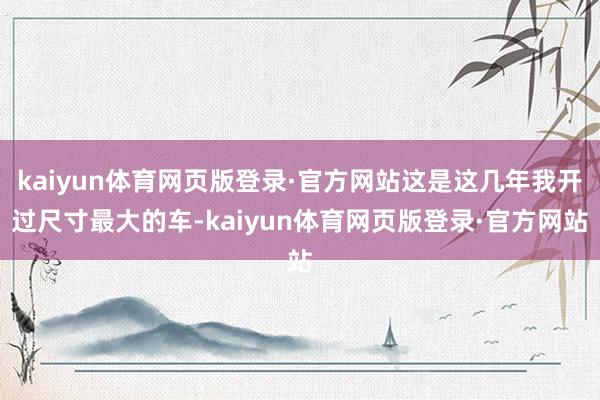 kaiyun体育网页版登录·官方网站这是这几年我开过尺寸最大的车-kaiyun体育网页版登录·官方网站