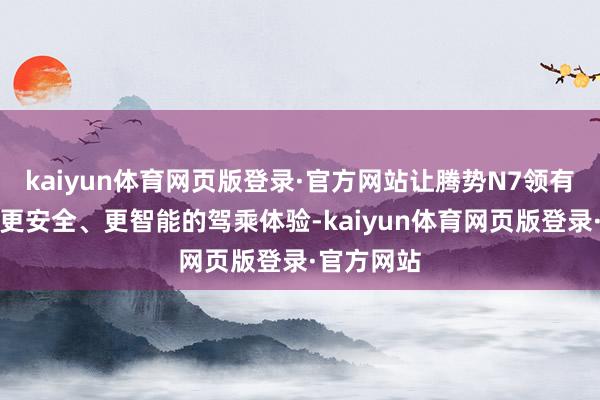 kaiyun体育网页版登录·官方网站让腾势N7领有更豪华、更安全、更智能的驾乘体验-kaiyun体育网页版登录·官方网站