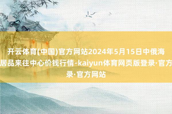 开云体育(中国)官方网站2024年5月15日中俄海外农居品来往中心价钱行情-kaiyun体育网页版登录·官方网站