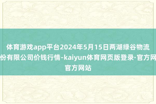 体育游戏app平台2024年5月15日两湖绿谷物流股份有限公司价钱行情-kaiyun体育网页版登录·官方网站