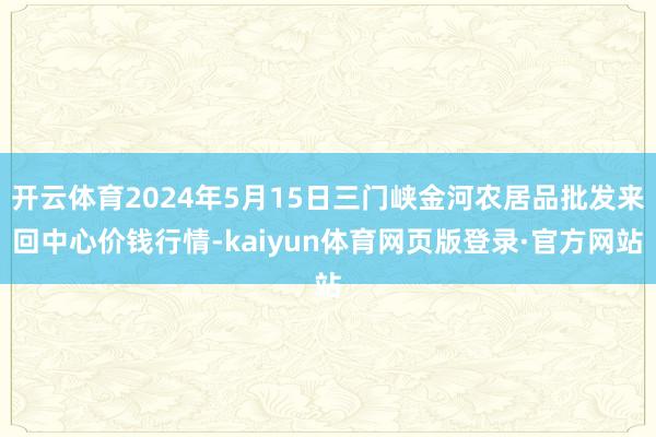 开云体育2024年5月15日三门峡金河农居品批发来回中心价钱行情-kaiyun体育网页版登录·官方网站