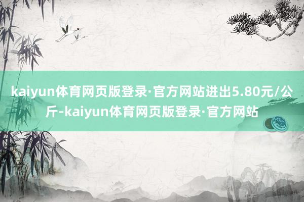 kaiyun体育网页版登录·官方网站进出5.80元/公斤-kaiyun体育网页版登录·官方网站