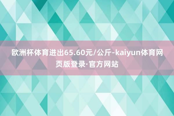 欧洲杯体育进出65.60元/公斤-kaiyun体育网页版登录·官方网站