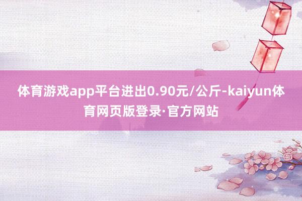 体育游戏app平台进出0.90元/公斤-kaiyun体育网页版登录·官方网站