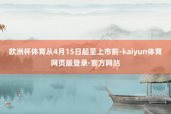 欧洲杯体育从4月15日起至上市前-kaiyun体育网页版登录·官方网站