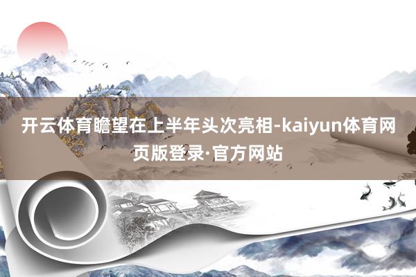 开云体育瞻望在上半年头次亮相-kaiyun体育网页版登录·官方网站