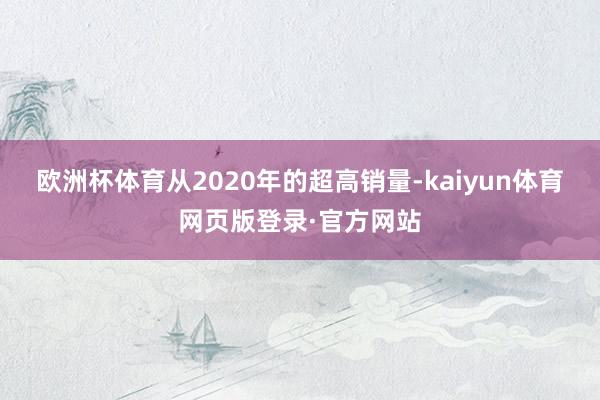 欧洲杯体育从2020年的超高销量-kaiyun体育网页版登录·官方网站