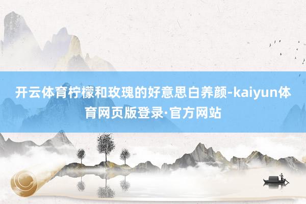 开云体育柠檬和玫瑰的好意思白养颜-kaiyun体育网页版登录·官方网站