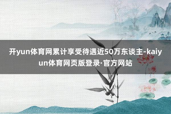 开yun体育网累计享受待遇近50万东谈主-kaiyun体育网页版登录·官方网站