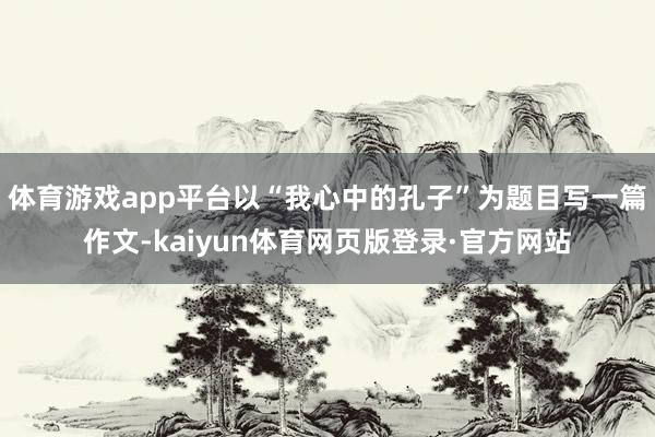 体育游戏app平台以“我心中的孔子”为题目写一篇作文-kaiyun体育网页版登录·官方网站