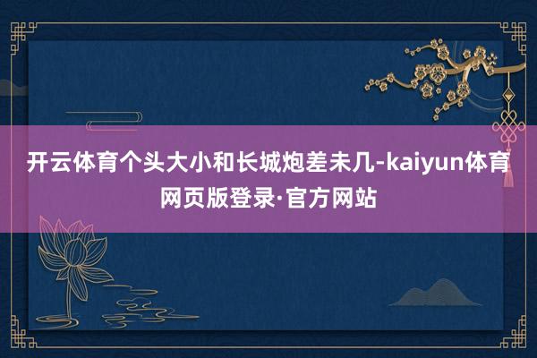 开云体育个头大小和长城炮差未几-kaiyun体育网页版登录·官方网站