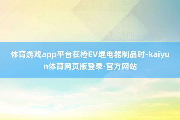 体育游戏app平台在检EV继电器制品时-kaiyun体育网页版登录·官方网站