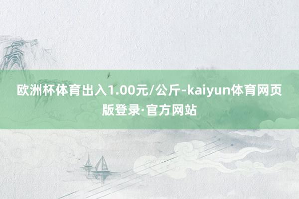 欧洲杯体育出入1.00元/公斤-kaiyun体育网页版登录·官方网站