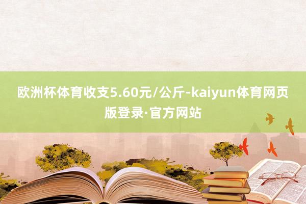 欧洲杯体育收支5.60元/公斤-kaiyun体育网页版登录·官方网站