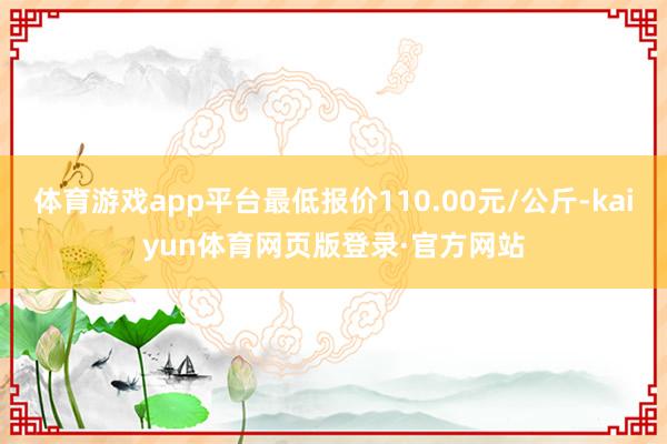 体育游戏app平台最低报价110.00元/公斤-kaiyun体育网页版登录·官方网站