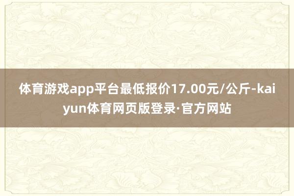 体育游戏app平台最低报价17.00元/公斤-kaiyun体育网页版登录·官方网站