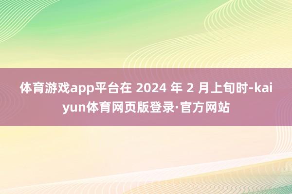 体育游戏app平台在 2024 年 2 月上旬时-kaiyun体育网页版登录·官方网站