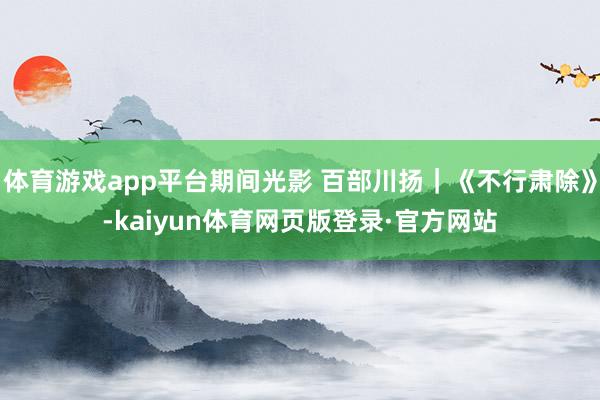 体育游戏app平台期间光影 百部川扬｜《不行肃除》-kaiyun体育网页版登录·官方网站