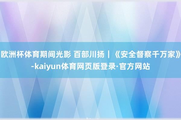 欧洲杯体育期间光影 百部川扬｜《安全督察千万家》-kaiyun体育网页版登录·官方网站