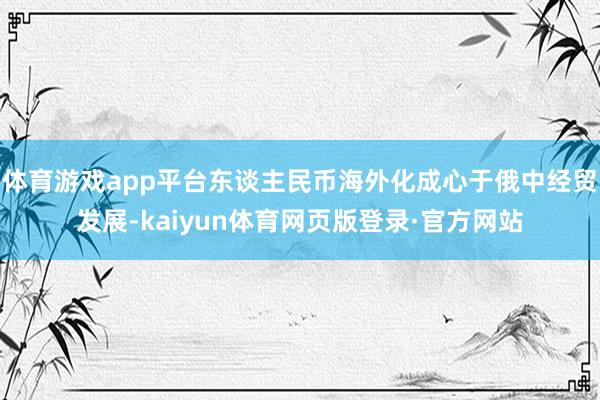 体育游戏app平台东谈主民币海外化成心于俄中经贸发展-kaiyun体育网页版登录·官方网站