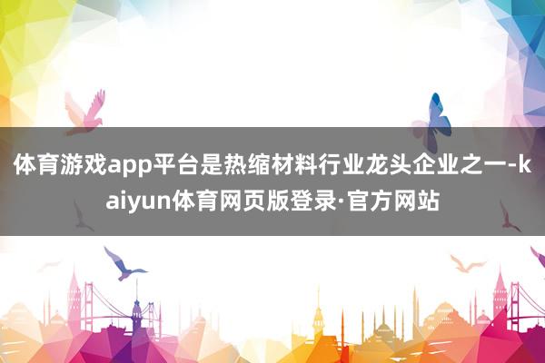 体育游戏app平台是热缩材料行业龙头企业之一-kaiyun体育网页版登录·官方网站