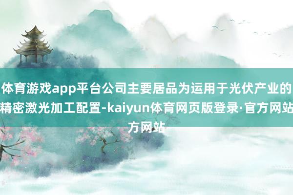 体育游戏app平台公司主要居品为运用于光伏产业的精密激光加工配置-kaiyun体育网页版登录·官方网站