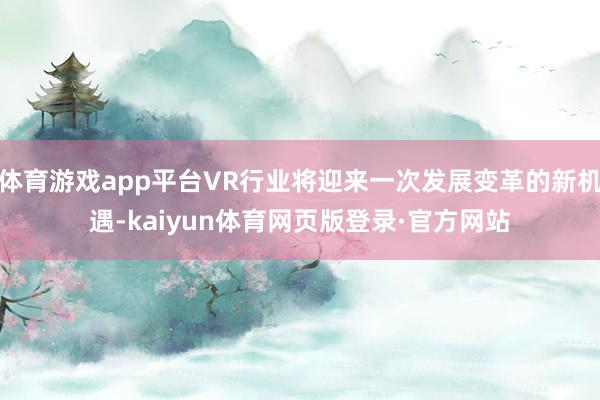 体育游戏app平台VR行业将迎来一次发展变革的新机遇-kaiyun体育网页版登录·官方网站