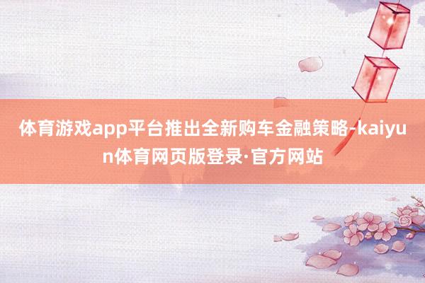 体育游戏app平台推出全新购车金融策略-kaiyun体育网页版登录·官方网站