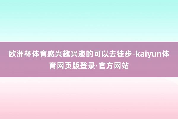 欧洲杯体育感兴趣兴趣的可以去徒步-kaiyun体育网页版登录·官方网站