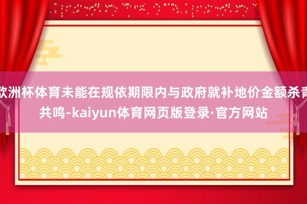 欧洲杯体育未能在规依期限内与政府就补地价金额杀青共鸣-kaiyun体育网页版登录·官方网站