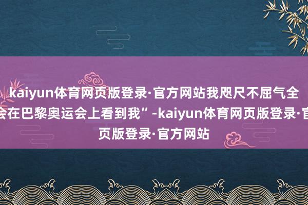 kaiyun体育网页版登录·官方网站我咫尺不屈气全球是否会在巴黎奥运会上看到我”-kaiyun体育网页版登录·官方网站