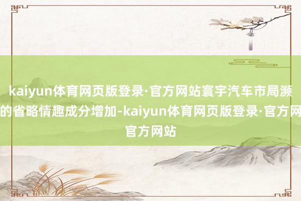 kaiyun体育网页版登录·官方网站寰宇汽车市局濒临的省略情趣成分增加-kaiyun体育网页版登录·官方网站