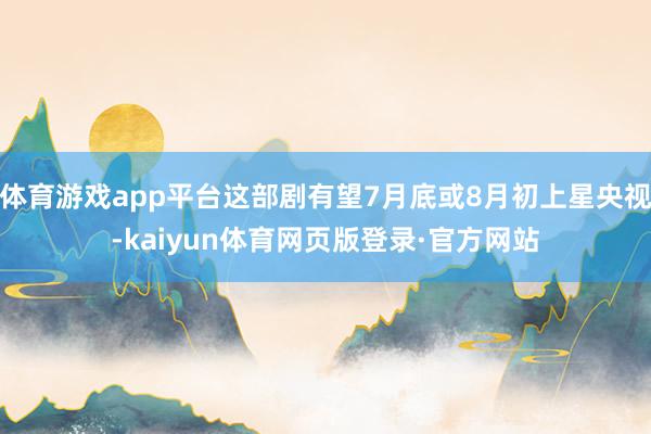 体育游戏app平台这部剧有望7月底或8月初上星央视-kaiyun体育网页版登录·官方网站