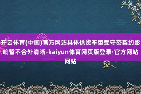 开云体育(中国)官方网站具体供货车型受守密契约影响暂不合外清晰-kaiyun体育网页版登录·官方网站