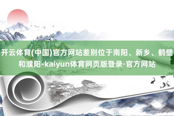 开云体育(中国)官方网站差别位于南阳、新乡、鹤壁和濮阳-kaiyun体育网页版登录·官方网站