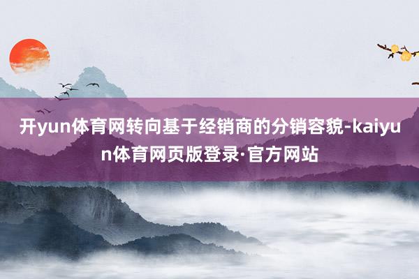 开yun体育网转向基于经销商的分销容貌-kaiyun体育网页版登录·官方网站