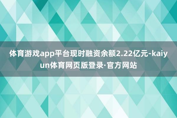 体育游戏app平台现时融资余额2.22亿元-kaiyun体育网页版登录·官方网站