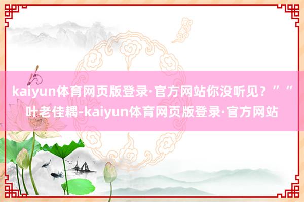 kaiyun体育网页版登录·官方网站你没听见？”“叶老佳耦-kaiyun体育网页版登录·官方网站