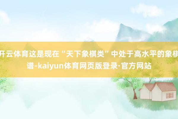 开云体育这是现在“天下象棋类”中处于高水平的象棋谱-kaiyun体育网页版登录·官方网站