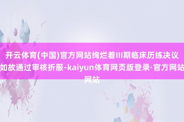 开云体育(中国)官方网站绚烂着III期临床历练决议如故通过审核折服-kaiyun体育网页版登录·官方网站