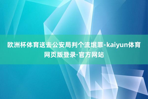 欧洲杯体育送去公安局判个流氓罪-kaiyun体育网页版登录·官方网站