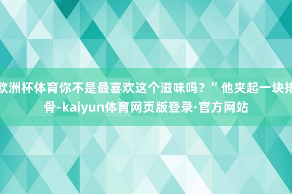 欧洲杯体育你不是最喜欢这个滋味吗？”他夹起一块排骨-kaiyun体育网页版登录·官方网站