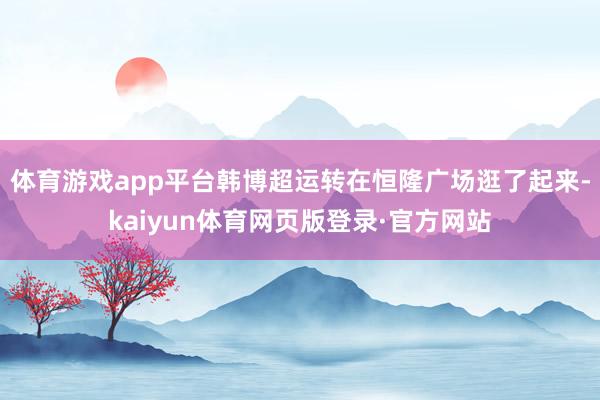 体育游戏app平台韩博超运转在恒隆广场逛了起来-kaiyun体育网页版登录·官方网站