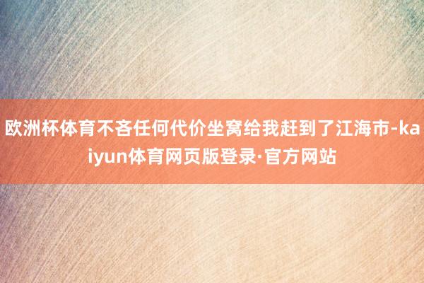 欧洲杯体育不吝任何代价坐窝给我赶到了江海市-kaiyun体育网页版登录·官方网站