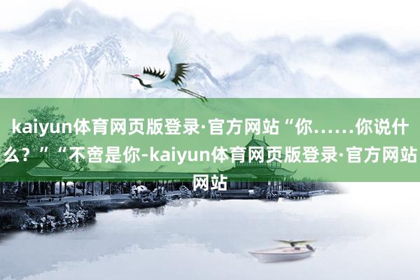 kaiyun体育网页版登录·官方网站“你……你说什么？”“不啻是你-kaiyun体育网页版登录·官方网站