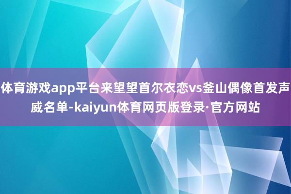 体育游戏app平台来望望首尔衣恋vs釜山偶像首发声威名单-kaiyun体育网页版登录·官方网站